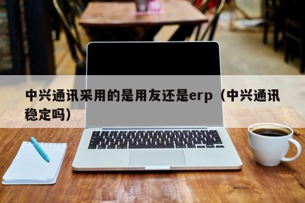 中兴通讯采用的是用友还是erp（中兴通讯稳定吗）