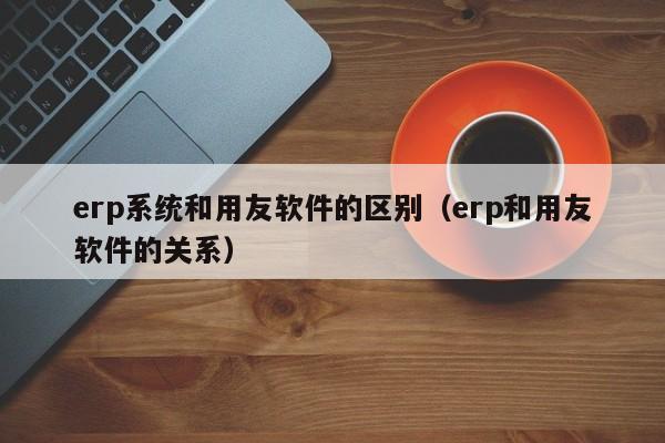 erp系统和用友软件的区别（erp和用友软件的关系）