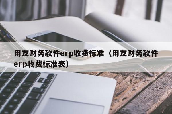 用友财务软件erp收费标准（用友财务软件erp收费标准表）