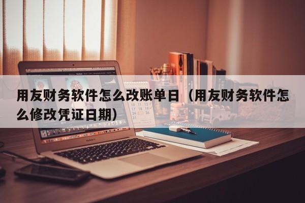 用友财务软件怎么改账单日（用友财务软件怎么修改凭证日期）