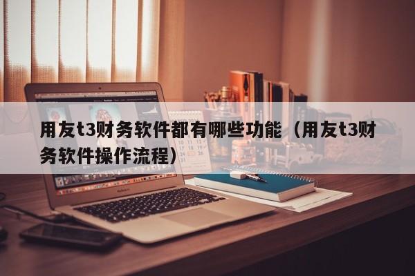 用友t3财务软件都有哪些功能（用友t3财务软件操作流程）