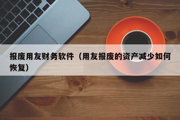 报废用友财务软件（用友报废的资产减少如何恢复）