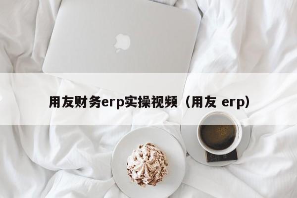 用友财务erp实操视频（用友 erp）