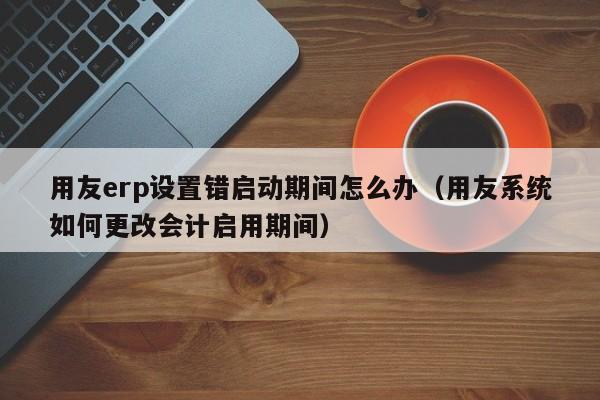 用友erp设置错启动期间怎么办（用友系统如何更改会计启用期间）