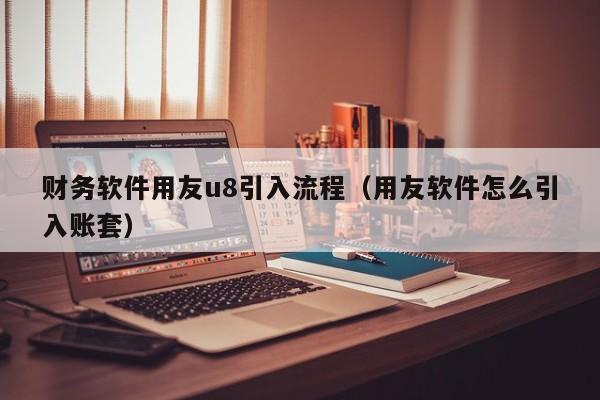 财务软件用友u8引入流程（用友软件怎么引入账套）