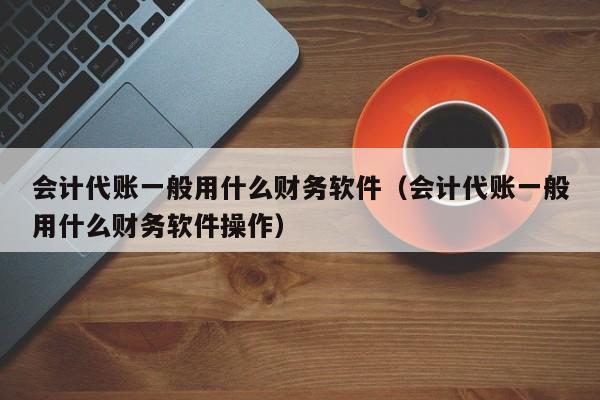 会计代账一般用什么财务软件（会计代账一般用什么财务软件操作）