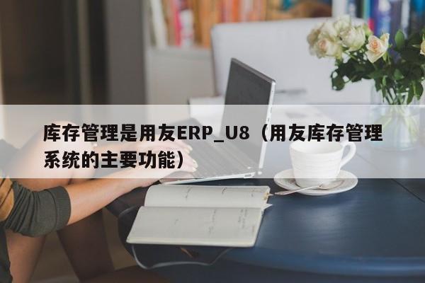 库存管理是用友ERP_U8（用友库存管理系统的主要功能）