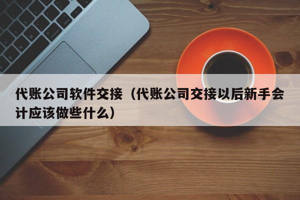 代账公司软件交接（代账公司交接以后新手会计应该做些什么）