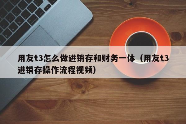 用友t3怎么做进销存和财务一体（用友t3进销存操作流程视频）