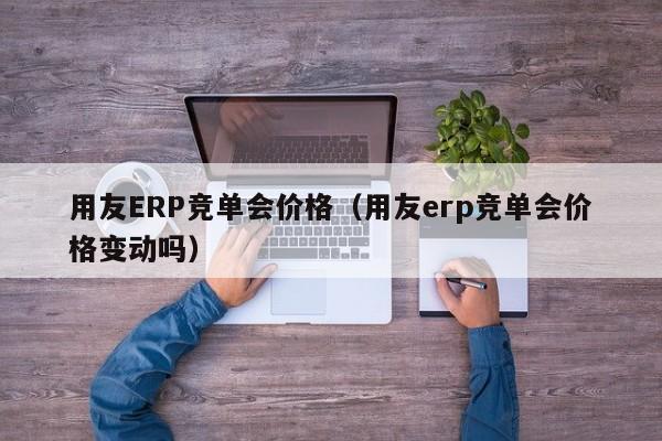 用友ERP竞单会价格（用友erp竞单会价格变动吗）