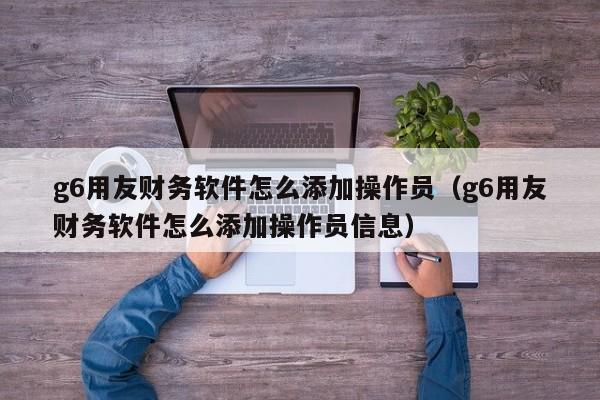 g6用友财务软件怎么添加操作员（g6用友财务软件怎么添加操作员信息）