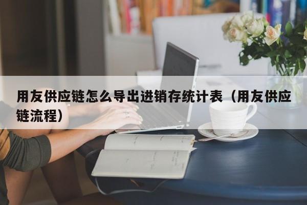 用友供应链怎么导出进销存统计表（用友供应链流程）