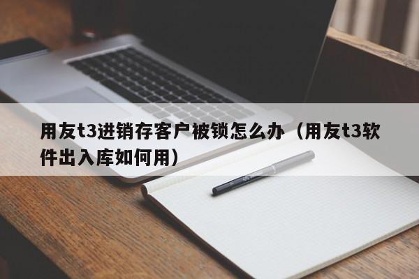 用友t3进销存客户被锁怎么办（用友t3软件出入库如何用）