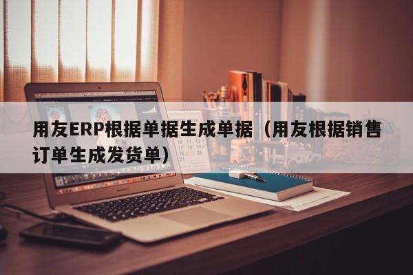 用友ERP根据单据生成单据（用友根据销售订单生成发货单）