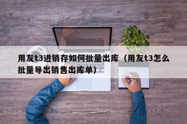 用友t3进销存如何批量出库（用友t3怎么批量导出销售出库单）