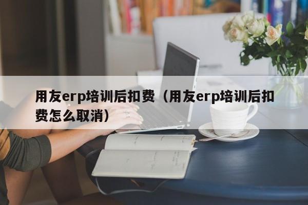 用友erp培训后扣费（用友erp培训后扣费怎么取消）