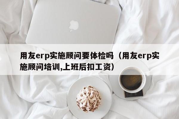 用友erp实施顾问要体检吗（用友erp实施顾问培训,上班后扣工资）