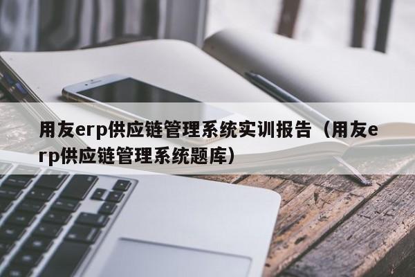 用友erp供应链管理系统实训报告（用友erp供应链管理系统题库）