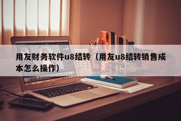 用友财务软件u8结转（用友u8结转销售成本怎么操作）