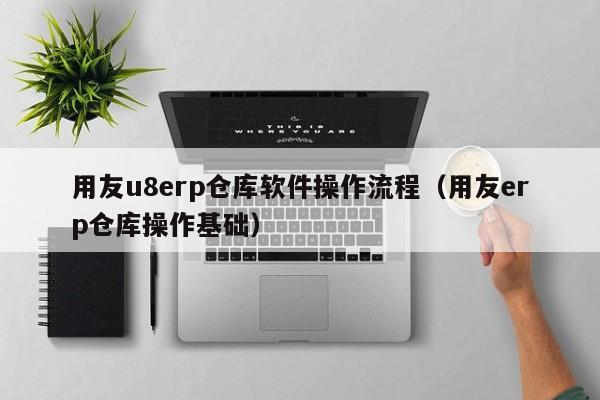 用友u8erp仓库软件操作流程（用友erp仓库操作基础）