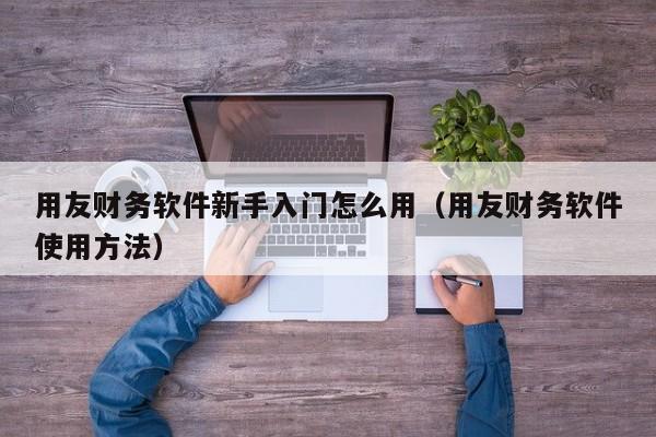 用友财务软件新手入门怎么用（用友财务软件使用方法）