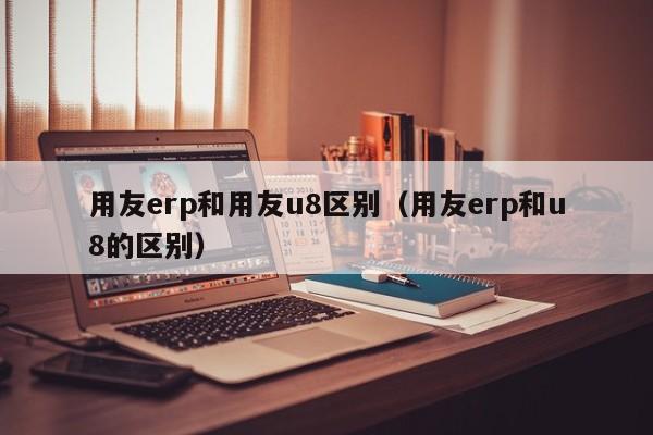 用友erp和用友u8区别（用友erp和u8的区别）