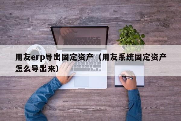 用友erp导出固定资产（用友系统固定资产怎么导出来）