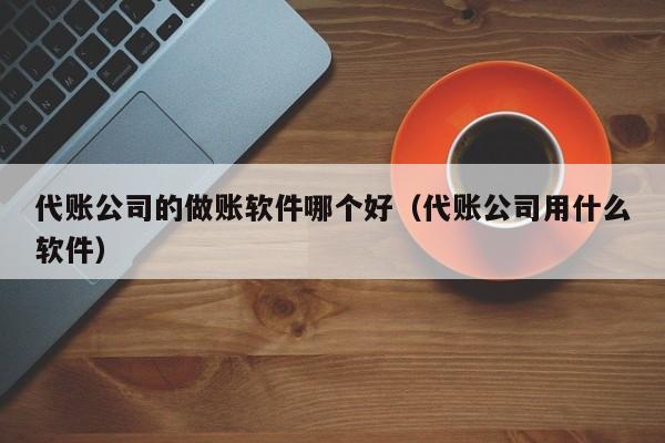 代账公司的做账软件哪个好（代账公司用什么软件）