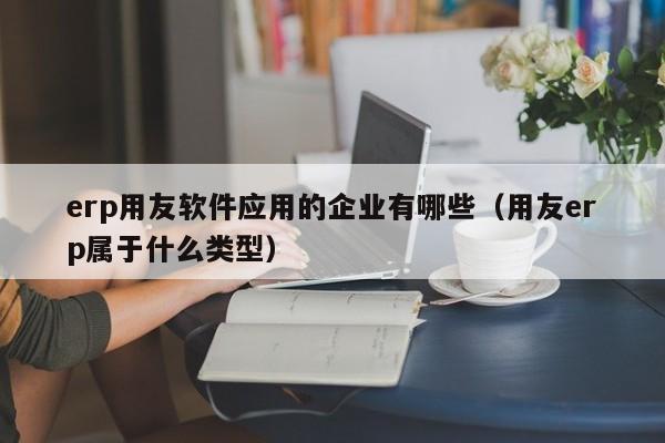 erp用友软件应用的企业有哪些（用友erp属于什么类型）