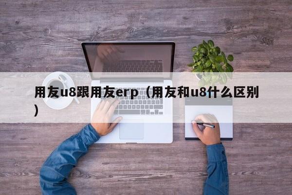 用友u8跟用友erp（用友和u8什么区别）