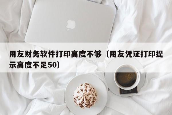 用友财务软件打印高度不够（用友凭证打印提示高度不足50）