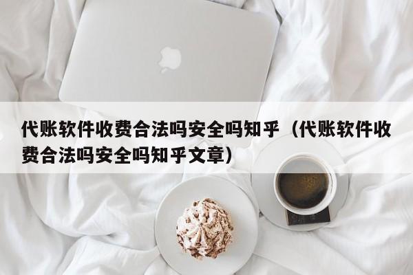 代账软件收费合法吗安全吗知乎（代账软件收费合法吗安全吗知乎文章）