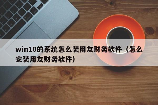 win10的系统怎么装用友财务软件（怎么安装用友财务软件）