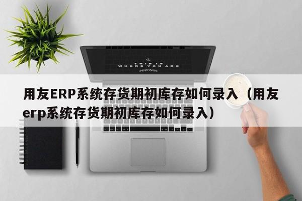 用友ERP系统存货期初库存如何录入（用友erp系统存货期初库存如何录入）