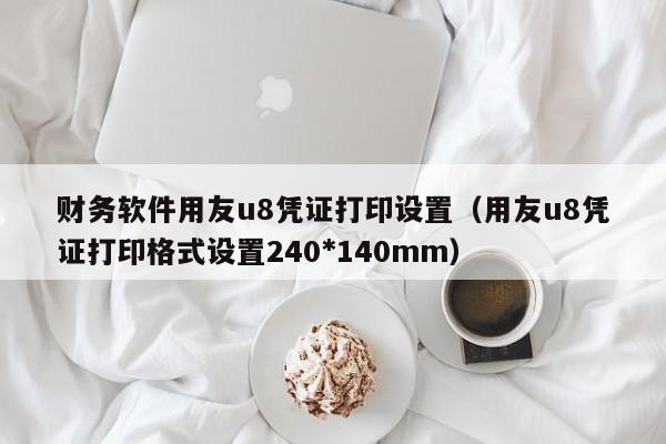 财务软件用友u8凭证打印设置（用友u8凭证打印格式设置240*140mm）