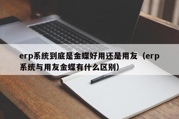 erp系统到底是金蝶好用还是用友（erp系统与用友金蝶有什么区别）