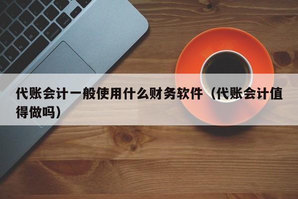 代账会计一般使用什么财务软件（代账会计值得做吗）