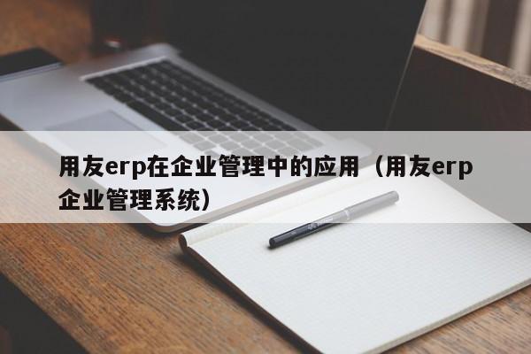 用友erp在企业管理中的应用（用友erp企业管理系统）