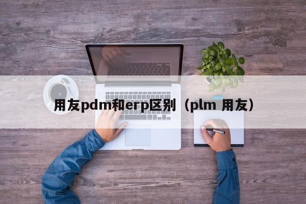 用友pdm和erp区别（plm 用友）