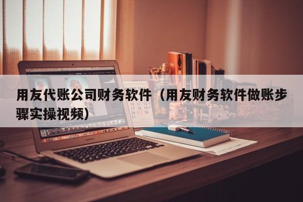 用友代账公司财务软件（用友财务软件做账步骤实操视频）