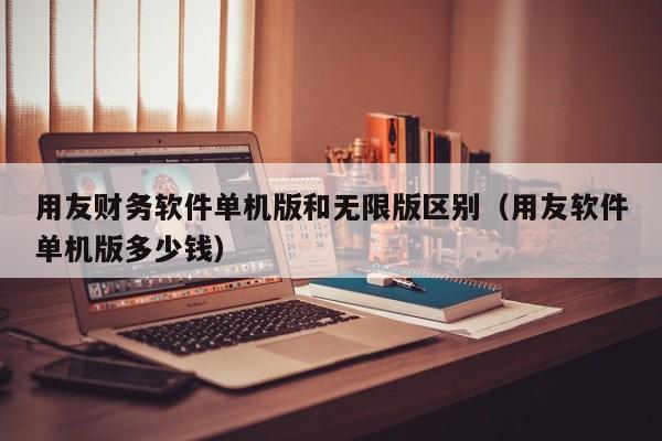 用友财务软件单机版和无限版区别（用友软件单机版多少钱）