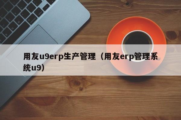 用友u9erp生产管理（用友erp管理系统u9）