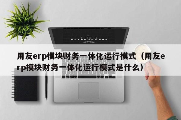 用友erp模块财务一体化运行模式（用友erp模块财务一体化运行模式是什么）