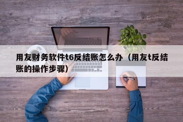 用友财务软件t6反结账怎么办（用友t反结账的操作步骤）