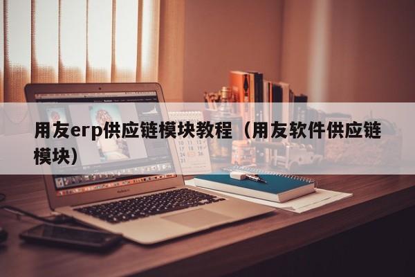 用友erp供应链模块教程（用友软件供应链模块）