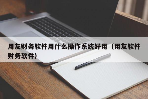 用友财务软件用什么操作系统好用（用友软件财务软件）