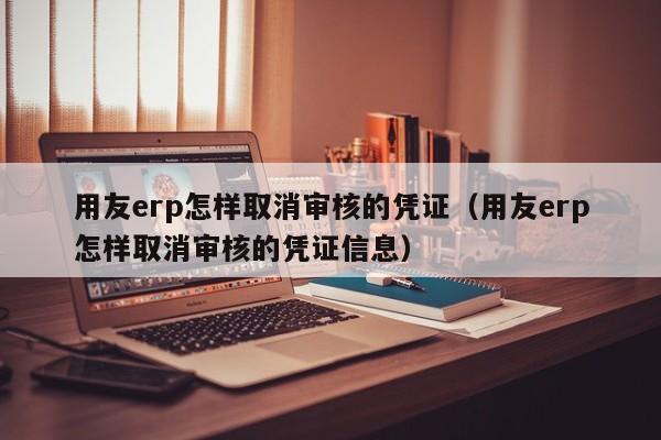 用友erp怎样取消审核的凭证（用友erp怎样取消审核的凭证信息）