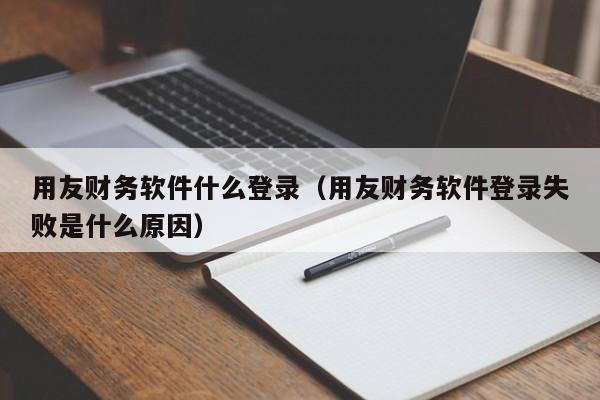 用友财务软件什么登录（用友财务软件登录失败是什么原因）