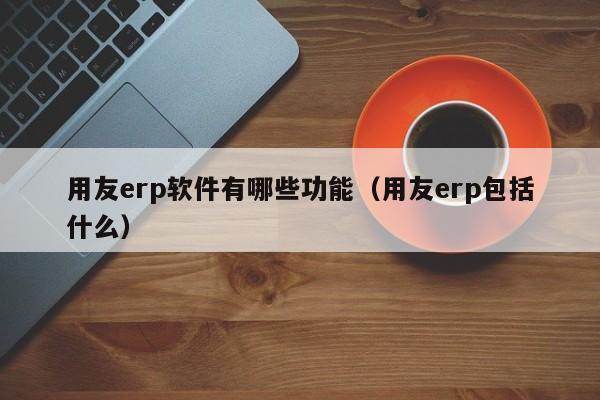 用友erp软件有哪些功能（用友erp包括什么）