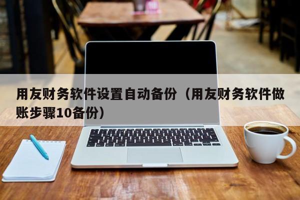 用友财务软件设置自动备份（用友财务软件做账步骤10备份）